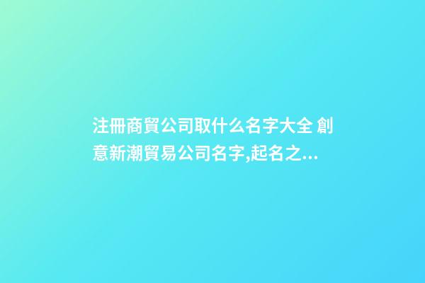 注冊商貿公司取什么名字大全 創意新潮貿易公司名字,起名之家